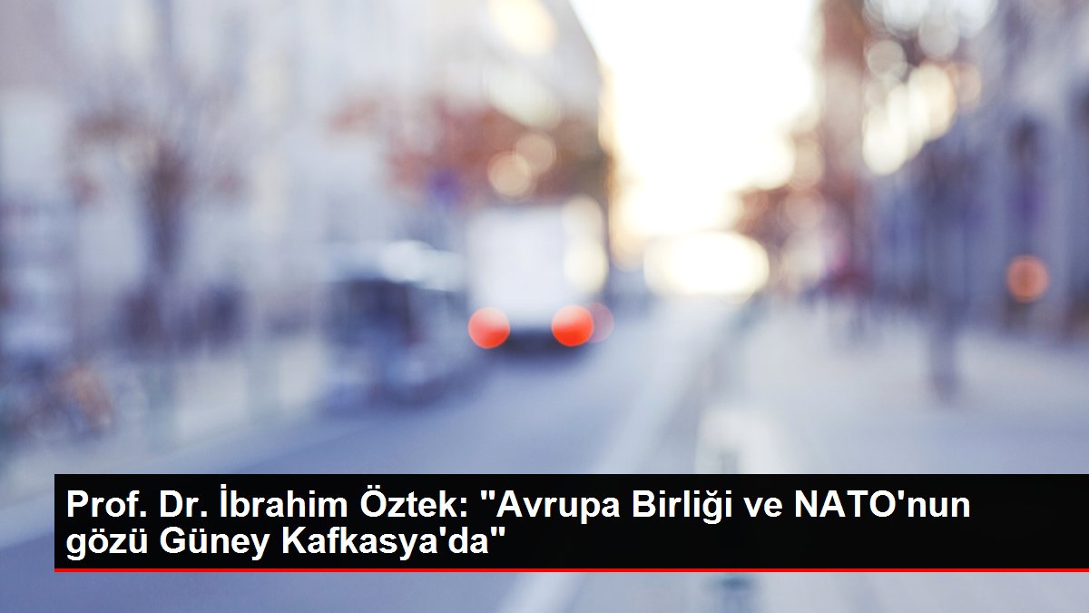 Prof. Dr. İbrahim Öztek: "Avrupa Birliği ve NATO'nun gözü Güney Kafkasya'da"